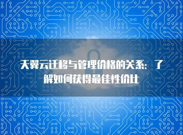 天翼云迁移与管理价格的关系:了解如何获得最佳性价比
