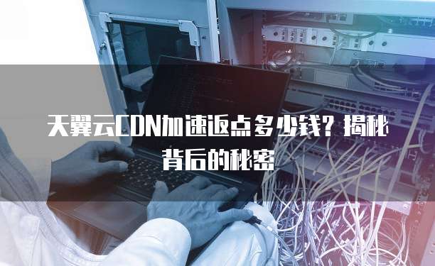 天翼云CDN加速返点多少钱?揭秘背后的秘密