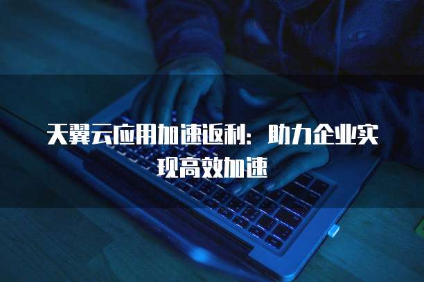 天翼云应用加速返利:助力企业实现高效加速