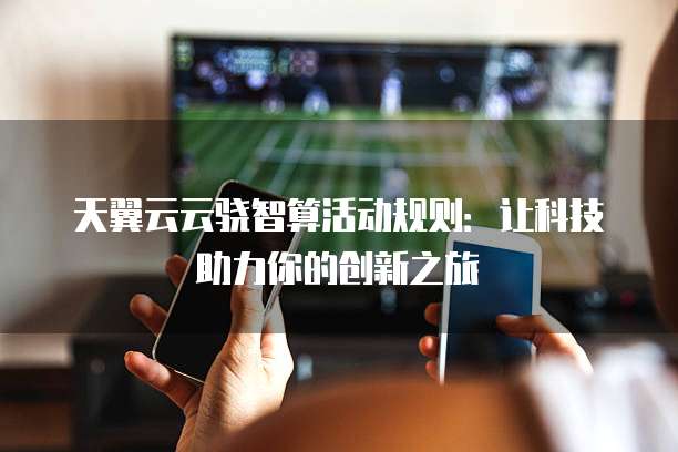 天翼云云骁智算活动规则:让科技助力你的创新之旅