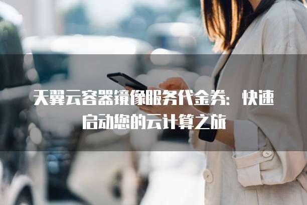天翼云容器镜像服务代金券:快速启动您的云计算之旅