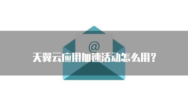 天翼云应用加速活动怎么用？