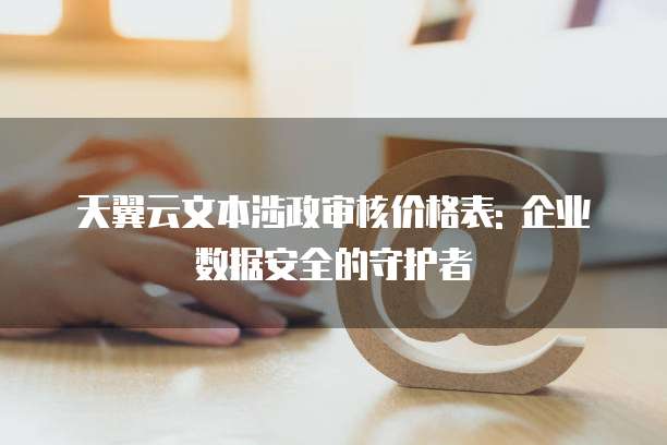 天翼云文本涉政审核价格表: 企业数据安全的守护者