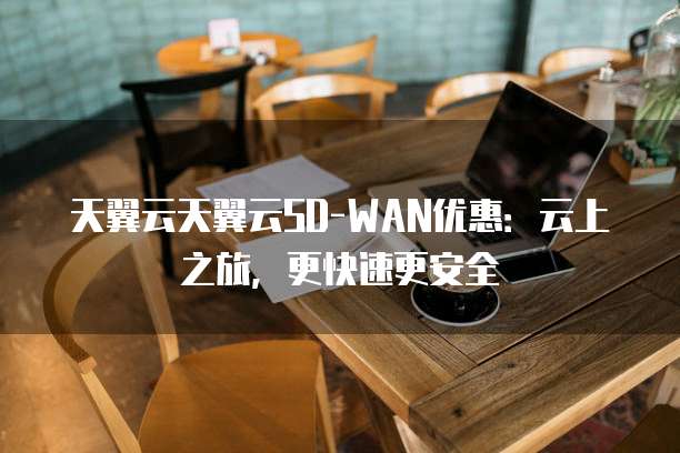 天翼云天翼云SD-WAN优惠:云上之旅,更快速更安全