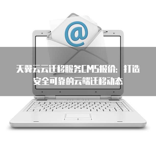 天翼云云迁移服务CMS报价:打造安全可靠的云端迁移动态