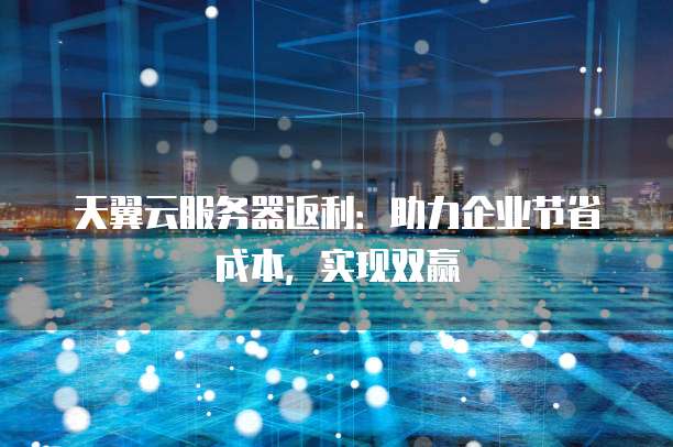 天翼云服务器返利:助力企业节省成本,实现双赢