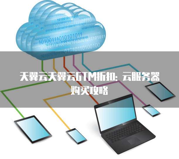 天翼云天翼云GTM折扣: 云服务器购买攻略
