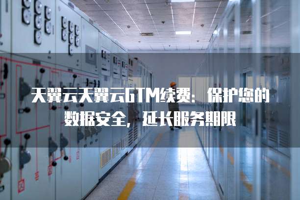 天翼云天翼云GTM续费:保护您的数据安全,延长服务期限