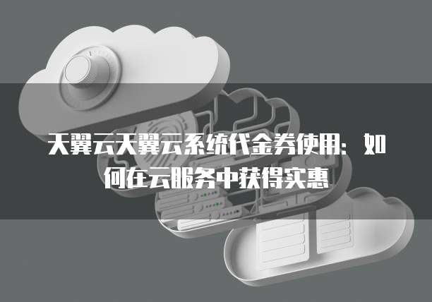天翼云天翼云系统代金券使用:如何在云服务中获得实惠