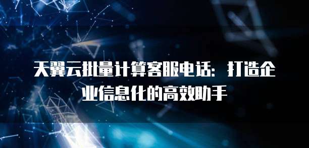 天翼云批量计算客服电话:打造企业信息化的高效助手