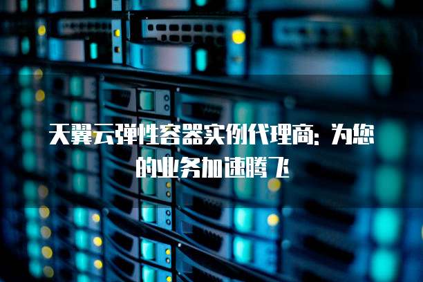 天翼云弹性容器实例代理商: 为您的业务加速腾飞