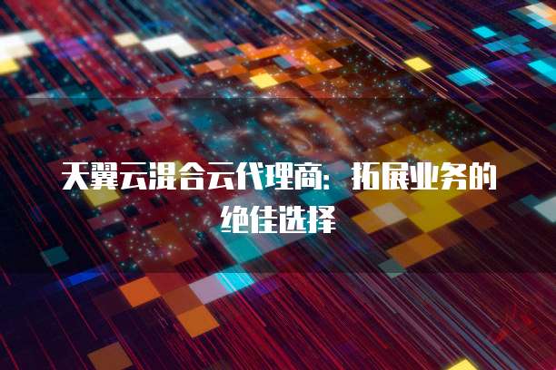 天翼云混合云代理商:拓展业务的绝佳选择