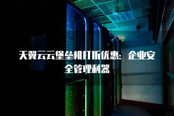 天翼云云堡垒机打折优惠:企业安全管理利器