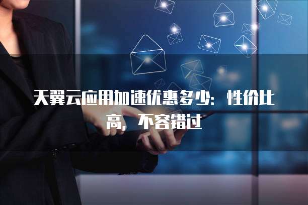 天翼云应用加速优惠多少:性价比高,不容错过