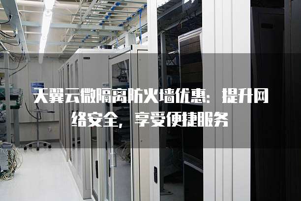 天翼云微隔离防火墙优惠：提升网络安全，享受便捷服务