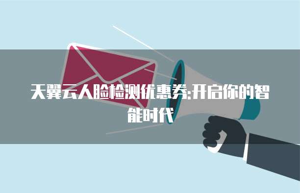 天翼云人脸检测优惠券:开启你的智能时代