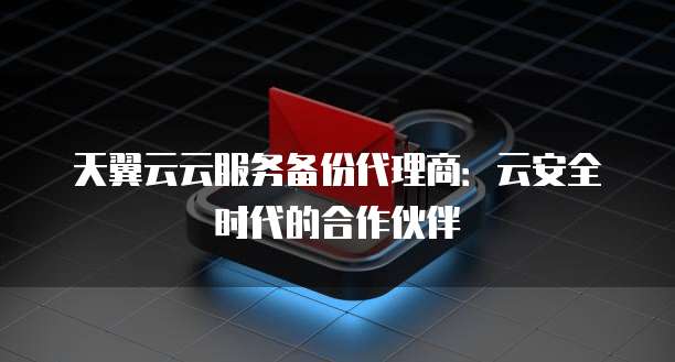天翼云云服务备份代理商:云安全时代的合作伙伴