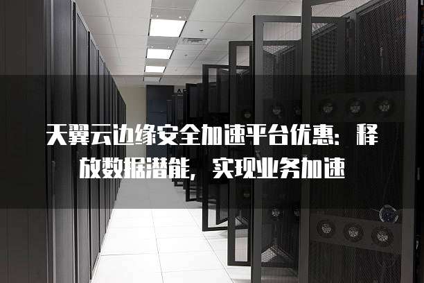 天翼云边缘安全加速平台优惠：释放数据潜能，实现业务加速