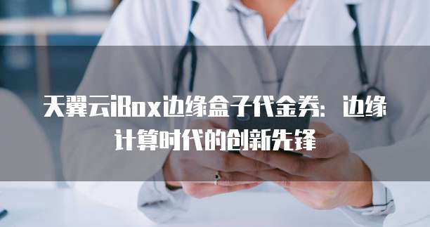 天翼云iBox边缘盒子代金券:边缘计算时代的创新先锋