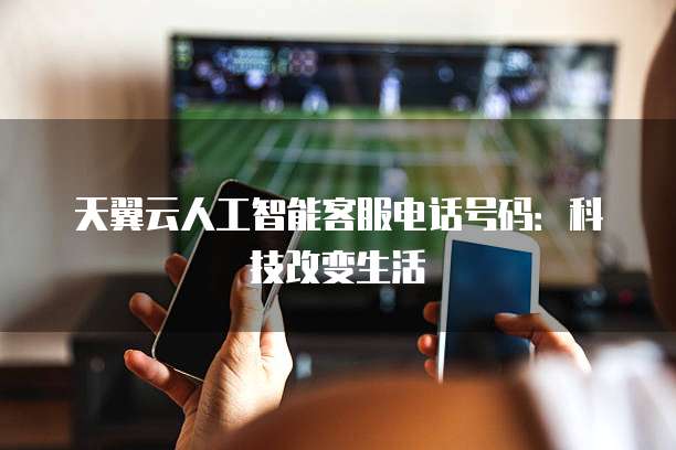 天翼云人工智能客服电话号码:科技改变生活