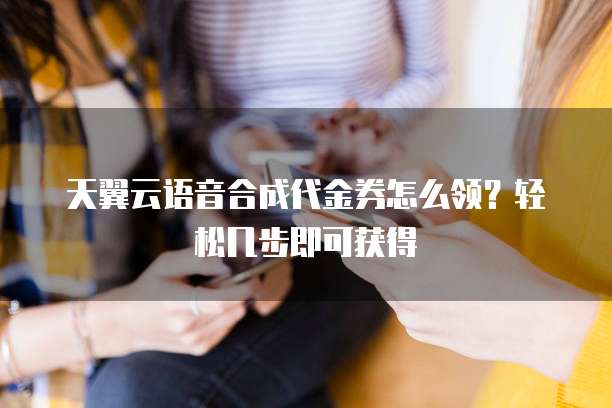 天翼云语音合成代金券怎么领?轻松几步即可获得