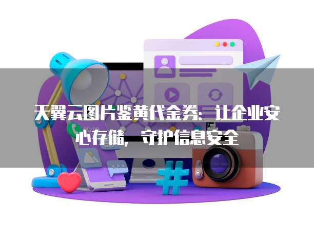 天翼云图片鉴黄代金券:让企业安心存储,守护信息安全