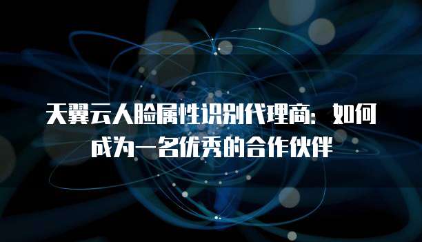 天翼云人脸属性识别代理商:如何成为一名优秀的合作伙伴