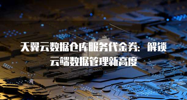 天翼云数据仓库服务代金券:解锁云端数据管理新高度