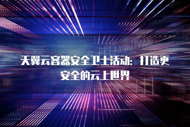 天翼云容器安全卫士活动:打造更安全的云上世界