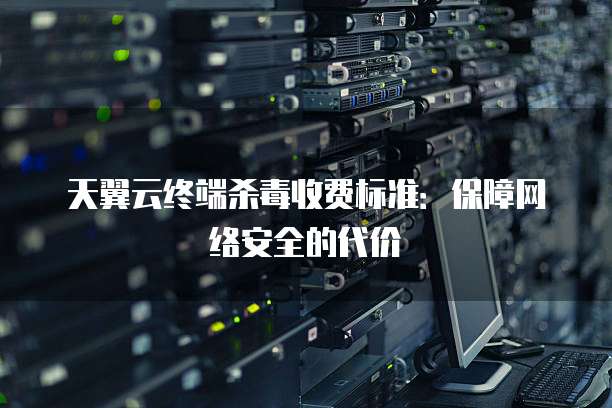 天翼云终端杀毒收费标准:保障网络安全的代价