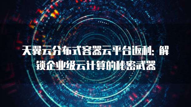 天翼云分布式容器云平台返利: 解锁企业级云计算的秘密武器