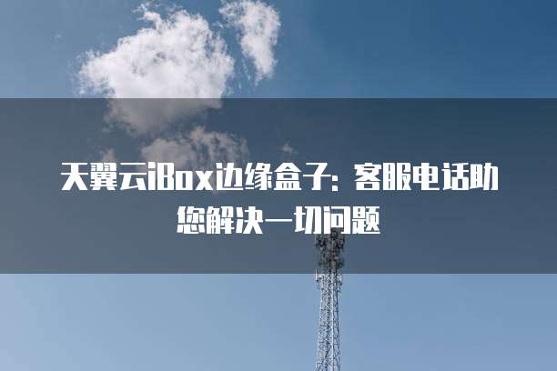 天翼云iBox边缘盒子: 客服电话助您解决一切问题