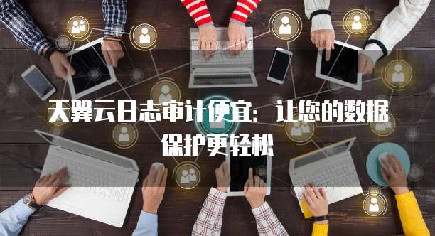 天翼云日志审计便宜:让您的数据保护更轻松