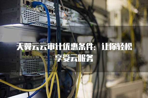 天翼云云审计优惠条件:让你轻松享受云服务