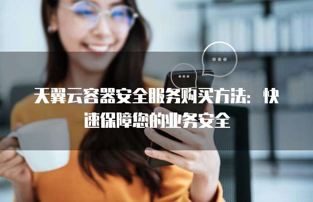 天翼云容器安全服务购买方法:快速保障您的业务安全