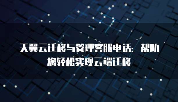 天翼云迁移与管理客服电话:帮助您轻松实现云端迁移