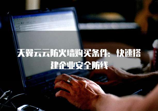 天翼云云防火墙购买条件:快速搭建企业安全防线