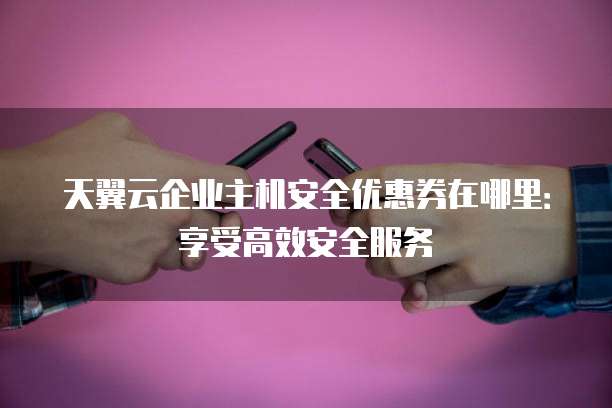 天翼云企业主机安全优惠券在哪里:享受高效安全服务