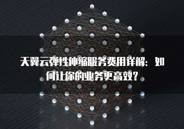 天翼云弹性伸缩服务费用详解:如何让你的业务更高效?