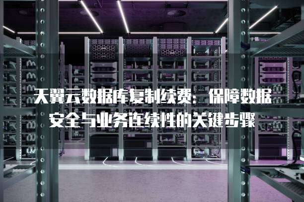 天翼云数据库复制续费:保障数据安全与业务连续性的关键步骤