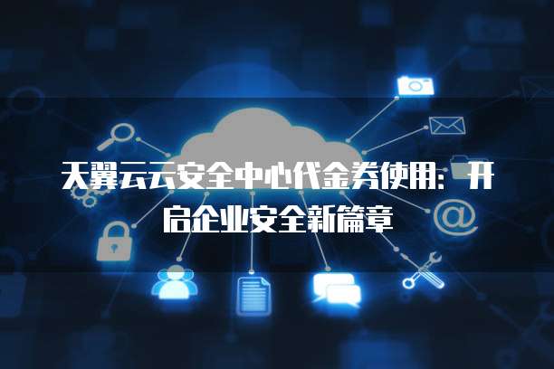 天翼云云安全中心代金券使用:开启企业安全新篇章