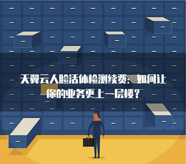 天翼云人脸活体检测续费:如何让你的业务更上一层楼?