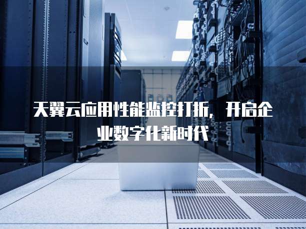 天翼云应用性能监控打折,开启企业数字化新时代
