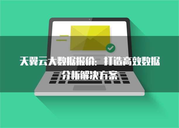 天翼云大数据报价:打造高效数据分析解决方案