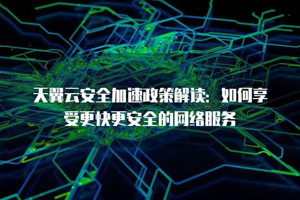 天翼云安全加速政策解读:如何享受更快更安全的网络服务