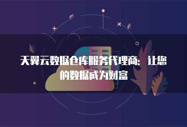 天翼云数据仓库服务代理商：让您的数据成为财富
