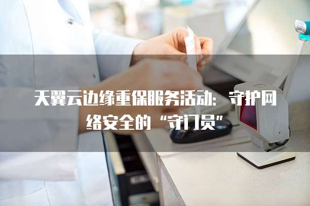 天翼云边缘重保服务活动：守护网络安全的&ldquo;守门员&rdquo;