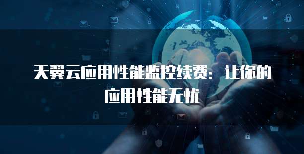 天翼云应用性能监控续费:让你的应用性能无忧