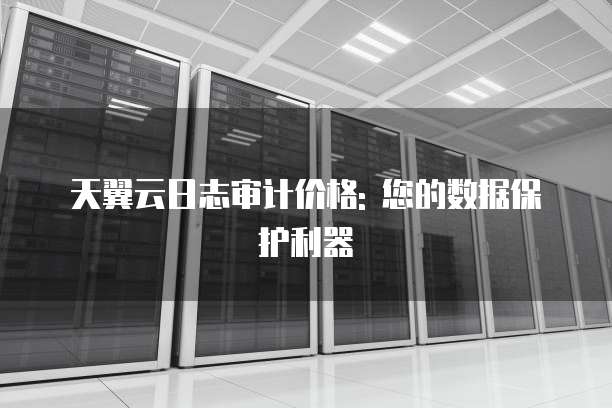 天翼云日志审计价格: 您的数据保护利器