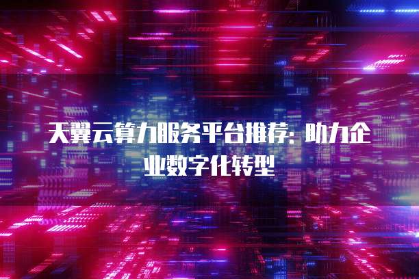 天翼云算力服务平台推荐: 助力企业数字化转型